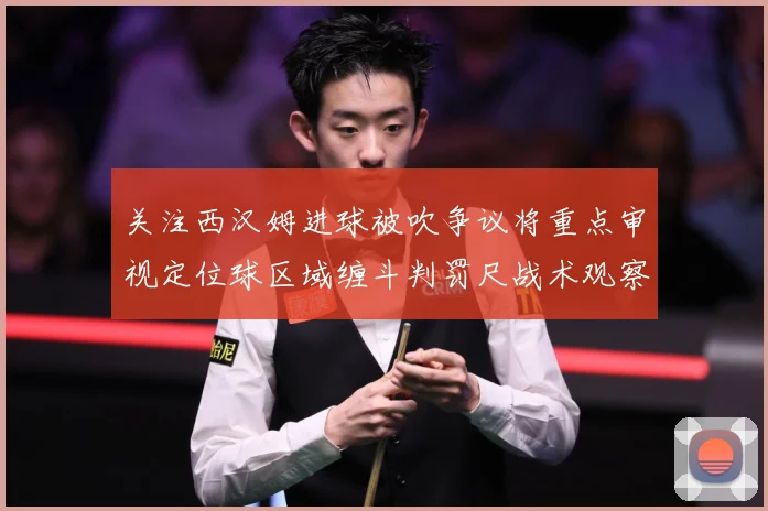 关注西汉姆进球被吹争议将重点审视定位球区域缠斗判罚尺战术观察