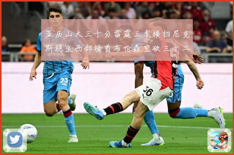 亚历山大三十分雷霆三季横扫尼克斯稳坐西部榜首布伦森空砍三十二赛场复盘