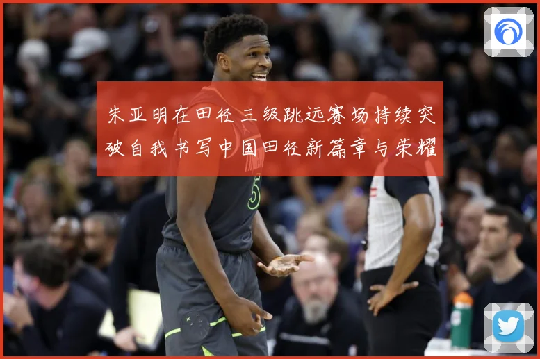 朱亚明在田径三级跳远赛场持续突破自我书写中国田径新篇章与荣耀征程