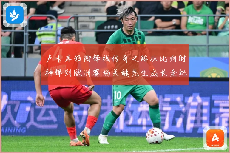 卢卡库领衔锋线传奇之路从比利时神锋到欧洲赛场关键先生成长全纪录