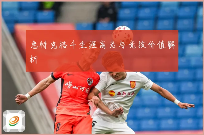 惠特克格斗生涯高光与竞技价值解析