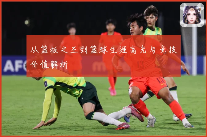 从篮板之王到篮球生涯高光与竞技价值解析