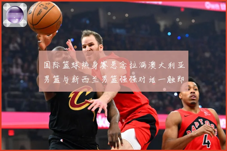 国际篮球热身赛悬念拉满澳大利亚男篮与新西兰男篮强强对话一触即发