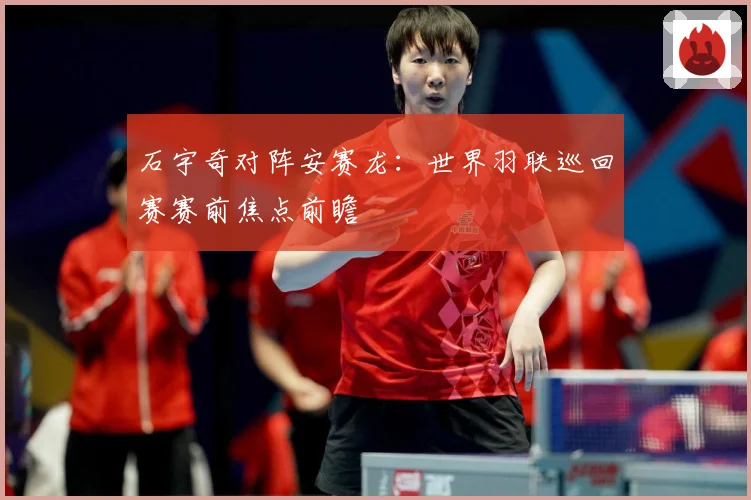 石宇奇对阵安赛龙：世界羽联巡回赛赛前焦点前瞻