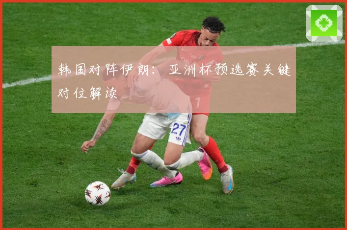韩国对阵伊朗：亚洲杯预选赛关键对位解读