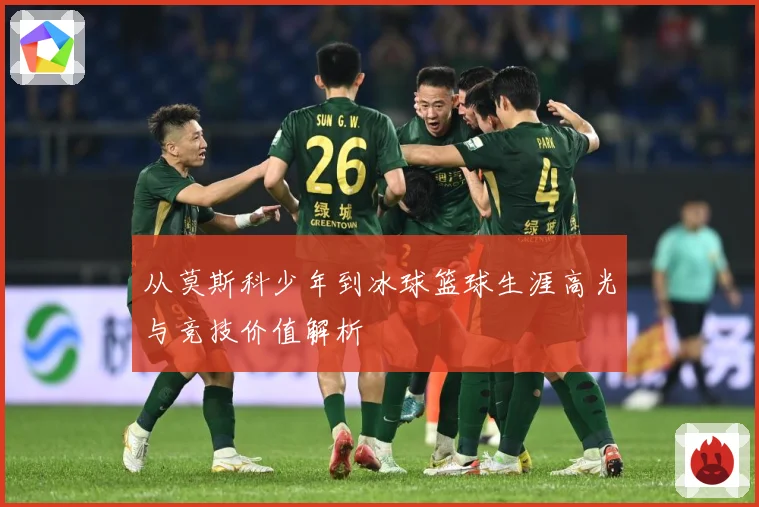 从莫斯科少年到冰球篮球生涯高光与竞技价值解析