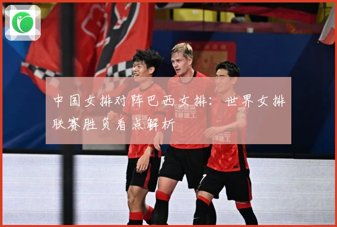 中国女排对阵巴西女排：世界女排联赛胜负看点解析