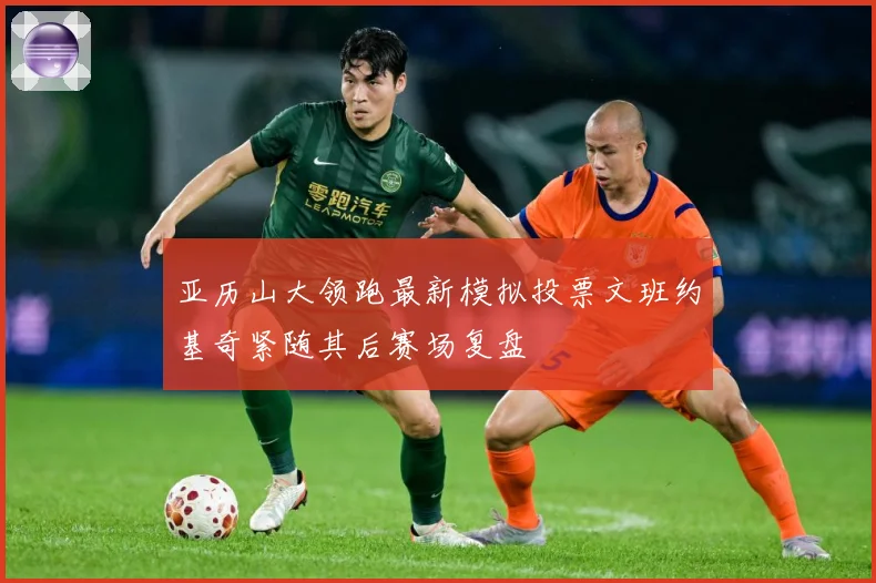 亚历山大领跑最新模拟投票文班约基奇紧随其后赛场复盘
