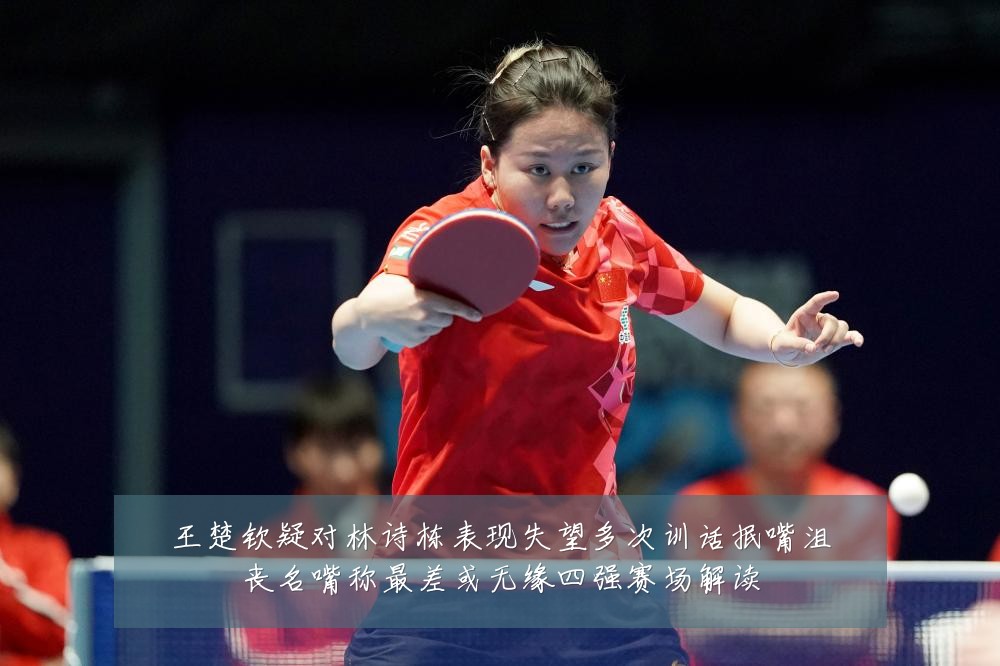 王楚钦疑对林诗栋表现失望多次训话抿嘴沮丧名嘴称最差或无缘四强赛场解读